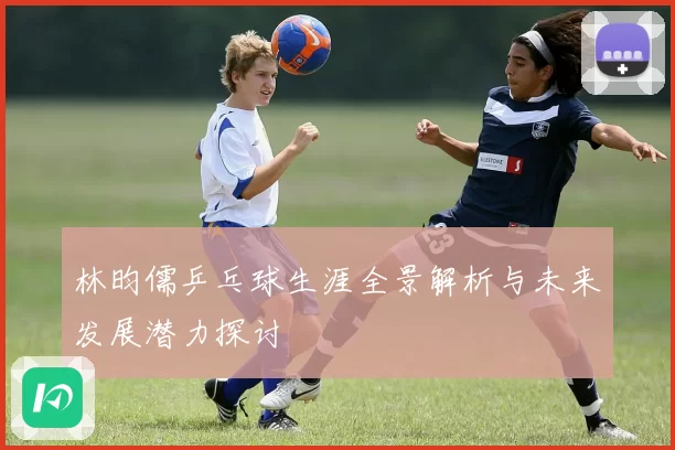 林昀儒乒乓球生涯全景解析与未来发展潜力探讨