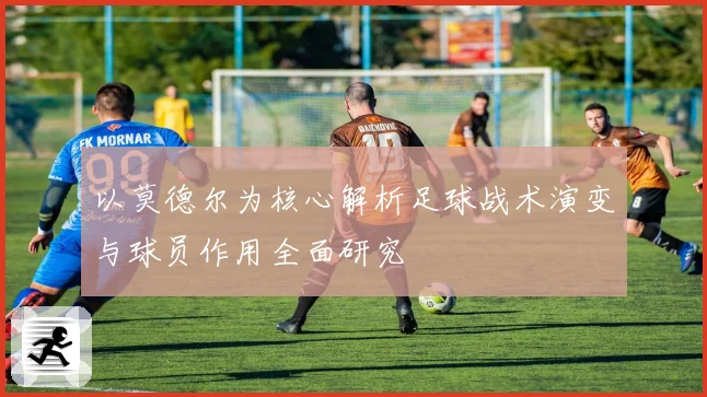 以莫德尔为核心解析足球战术演变与球员作用全面研究