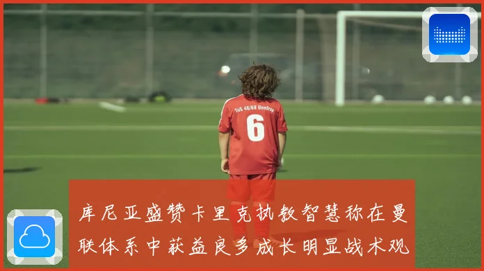 库尼亚盛赞卡里克执教智慧称在曼联体系中获益良多成长明显战术观察