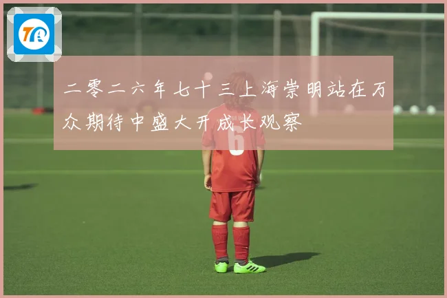 二零二六年七十三上海崇明站在万众期待中盛大开成长观察