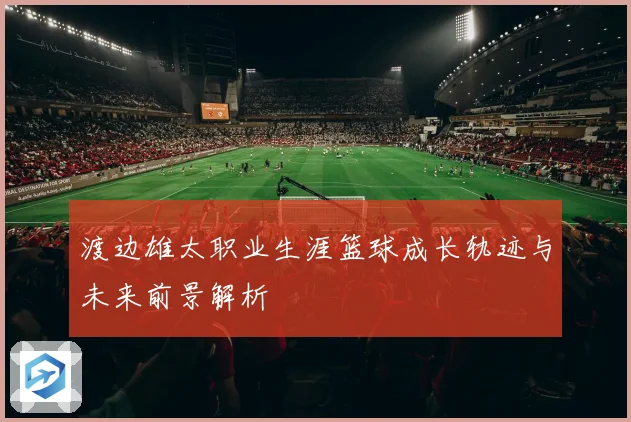渡边雄太职业生涯篮球成长轨迹与未来前景解析