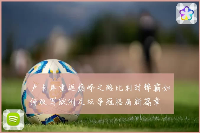 卢卡库重返巅峰之路比利时锋霸如何改写欧洲足坛争冠格局新篇章