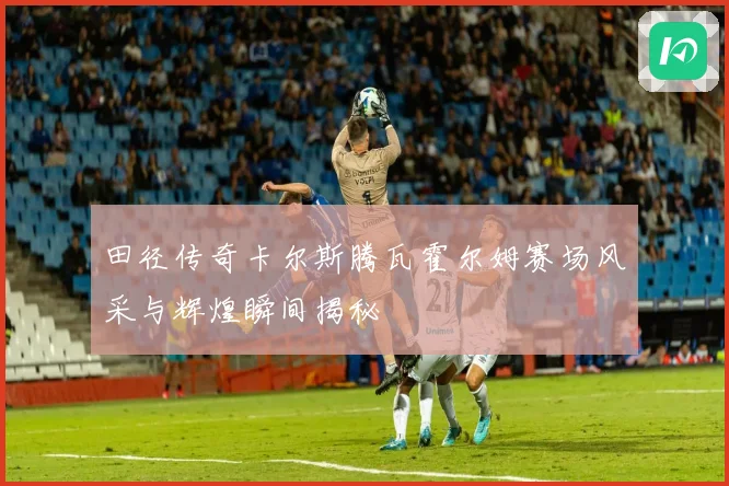 田径传奇卡尔斯腾瓦霍尔姆赛场风采与辉煌瞬间揭秘