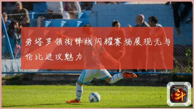 劳塔罗领衔锋线闪耀赛场展现无与伦比进攻魅力
