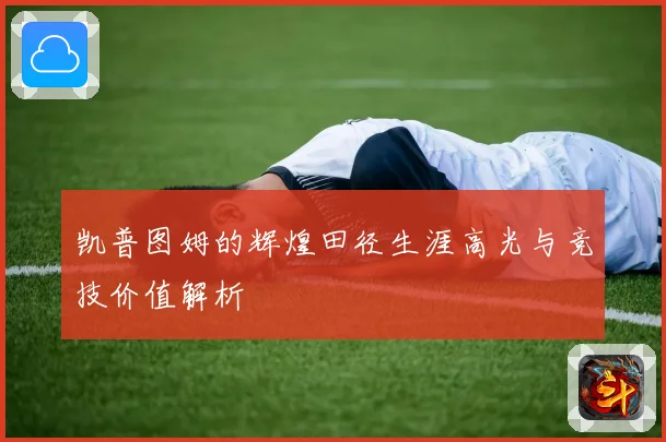 凯普图姆的辉煌田径生涯高光与竞技价值解析