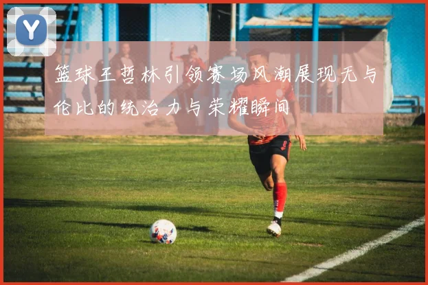 篮球王哲林引领赛场风潮展现无与伦比的统治力与荣耀瞬间