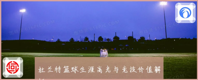 杜兰特篮球生涯高光与竞技价值解析