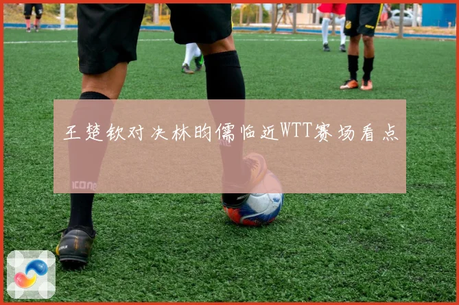 王楚钦对决林昀儒临近WTT赛场看点