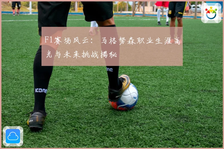 F1赛场风云：马格努森职业生涯高光与未来挑战揭秘