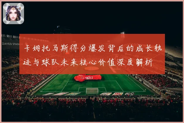 卡姆托马斯得分爆发背后的成长轨迹与球队未来核心价值深度解析