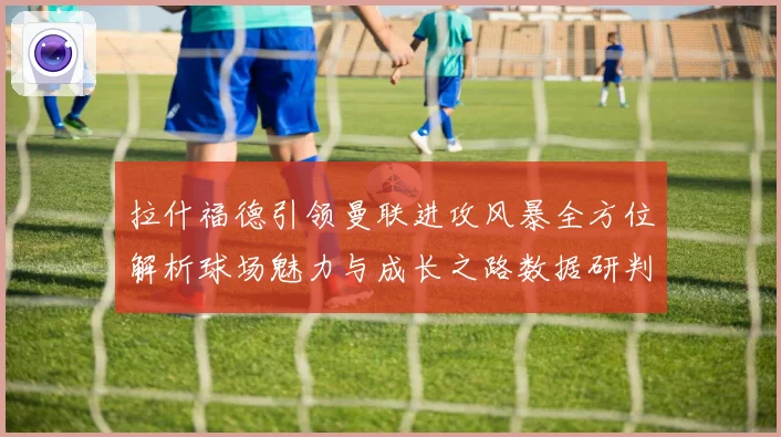 拉什福德引领曼联进攻风暴全方位解析球场魅力与成长之路数据研判