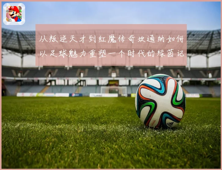 从叛逆天才到红魔传奇坎通纳如何以足球魅力重塑一个时代的绿茵记忆
