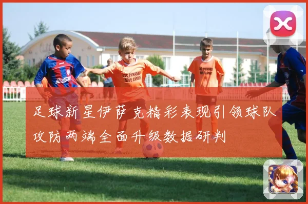 足球新星伊萨克精彩表现引领球队攻防两端全面升级数据研判