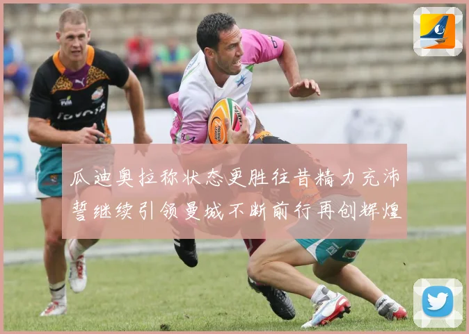 瓜迪奥拉称状态更胜往昔精力充沛誓继续引领曼城不断前行再创辉煌战术观察
