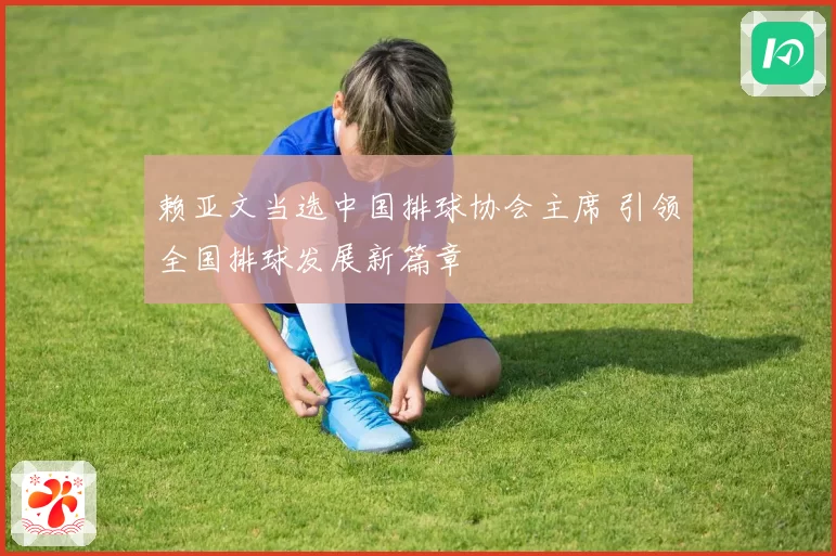 赖亚文当选中国排球协会主席 引领全国排球发展新篇章