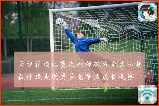 马祖拉谈比赛失利称双方全力以赴森林狼表现更具竞争力成长观察