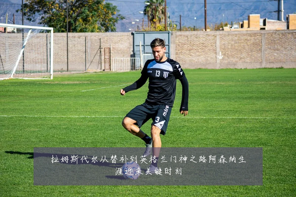 拉姆斯代尔从替补到英格兰门神之路阿森纳生涯迎来关键时刻