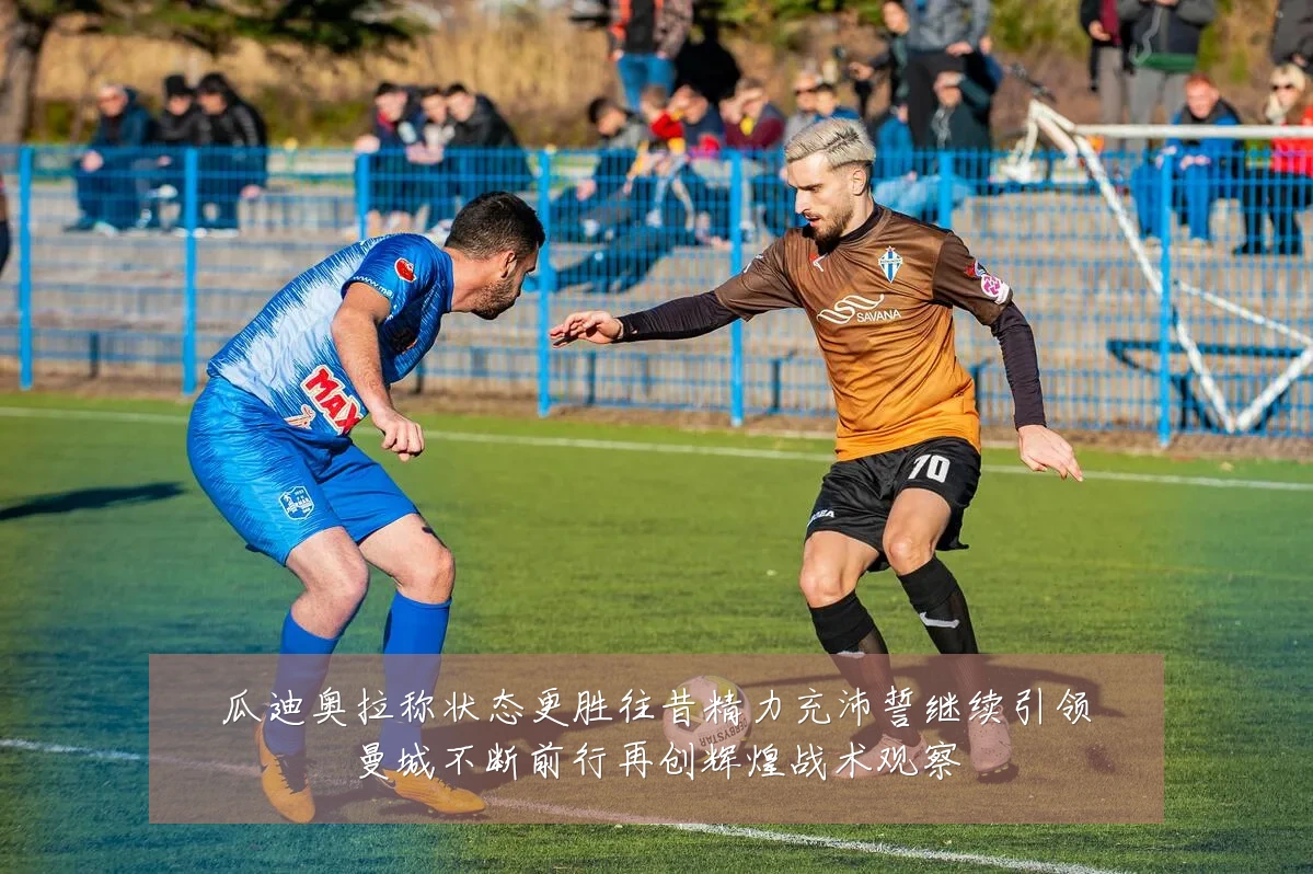 瓜迪奥拉称状态更胜往昔精力充沛誓继续引领曼城不断前行再创辉煌战术观察