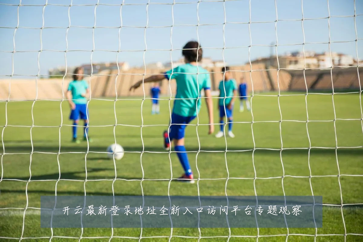 开云最新登录地址全新入口访问平台专题观察