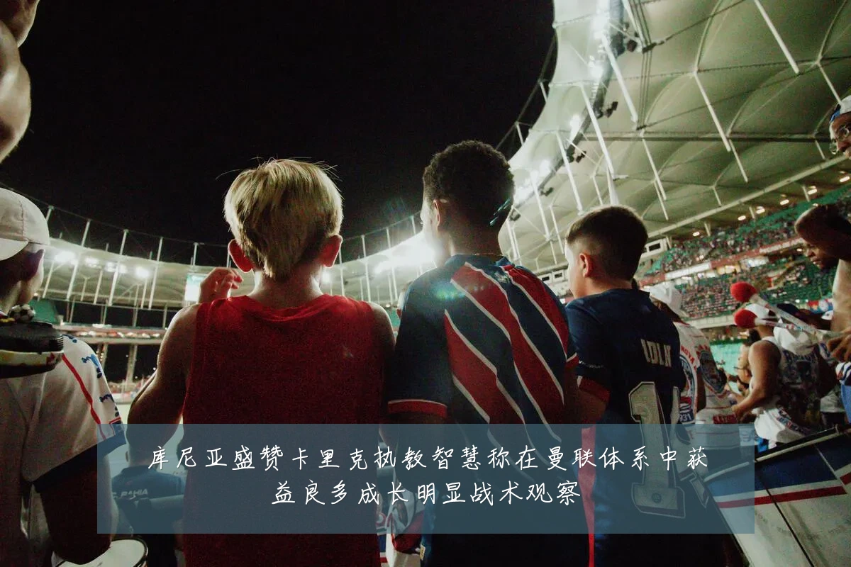 库尼亚盛赞卡里克执教智慧称在曼联体系中获益良多成长明显战术观察